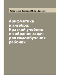 Арифметика и алгебра: Краткий учебник и собрание задач для самообучения рабочих