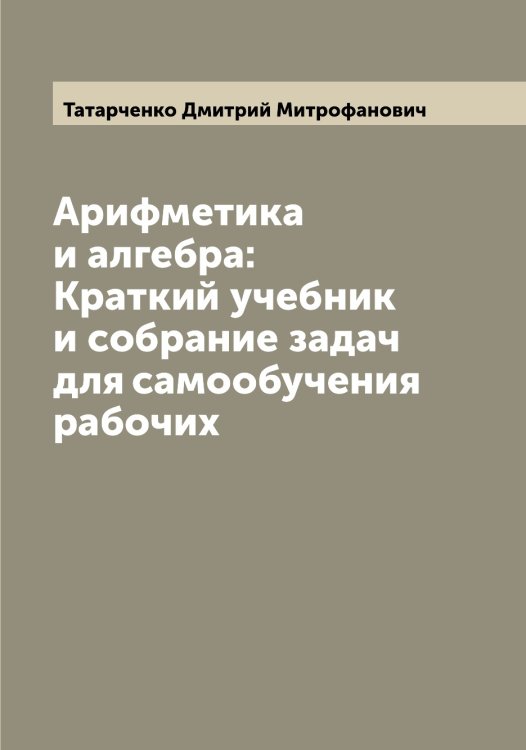 Обложка книги «Арифметика и алгебра: Краткий учебник и собрание задач для самообучения рабочих» — Татарченко Дмитрий Митрофанович, ISBN 9785519763479