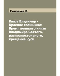 Князь Владимир - Красное солнышко: Время великого князя Владимира Святого, равноапостольного, крещение Руси