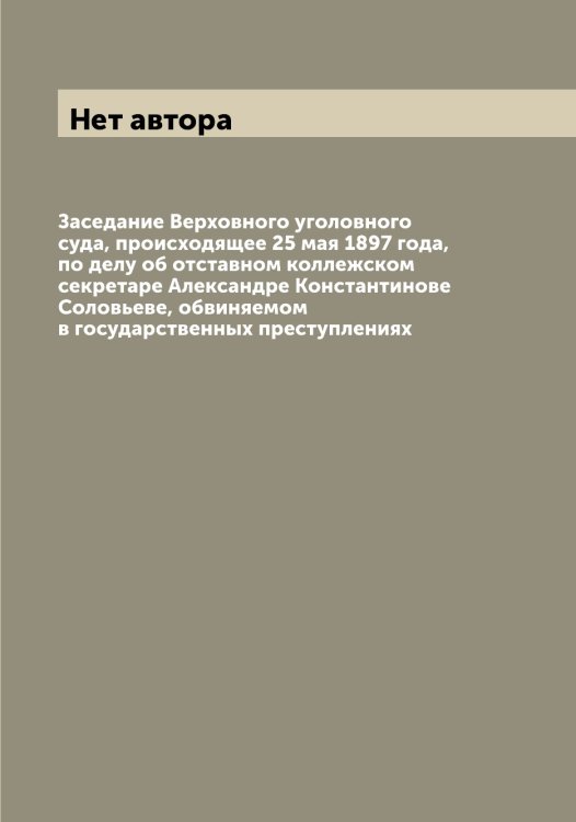 Обложка книги «Заседание Верховного уголовного суда, происходящее 25 мая 1897 года, по делу об отставном коллежском секретаре Александре Константинове Соловьеве, обвиняемом в государственных преступлениях» — Нет автора, ISBN 9785519813341