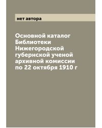 Основной каталог Библиотеки Нижегородской губернской ученой архивной комиссии по 22 октября 1910 г