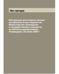 Инструкция для отпуска лесных материалов из дач ведомства Министерства земледелия и государственных имуществ, по Лесному департаменту: Утверждена  22 июня 1897 г