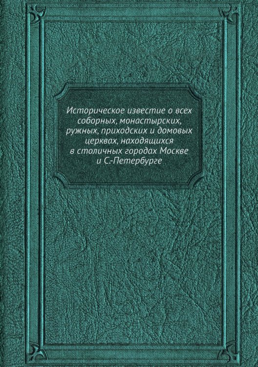 Историческое известие о всех соборных, монастырских, ружных, приходских и домовых церквах, находящихся в столичных городах Москве и С.-Петербурге