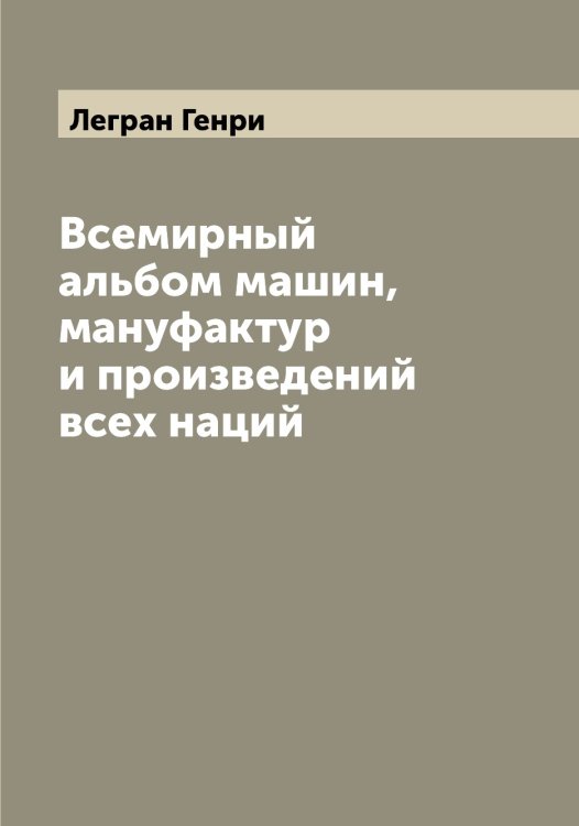 Обложка книги «Всемирный альбом машин, мануфактур и произведений всех наций» — Легран Генри, ISBN 9785519928816