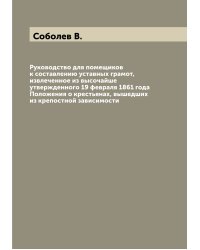 Руководство для помещиков к составлению уставных грамот, извлеченное из высочайше утвержденного 19 февраля 1861 года Положения о крестьянах, вышедших из крепостной зависимости