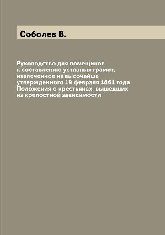 Обложка книги «Руководство для помещиков к составлению уставных грамот, извлеченное из высочайше утвержденного 19 февраля 1861 года Положения о крестьянах, вышедших из крепостной зависимости» — Соболев В., ISBN 9785519744119