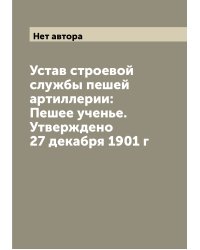 Устав строевой службы пешей артиллерии: Пешее ученье. Утверждено 27 декабря 1901 г
