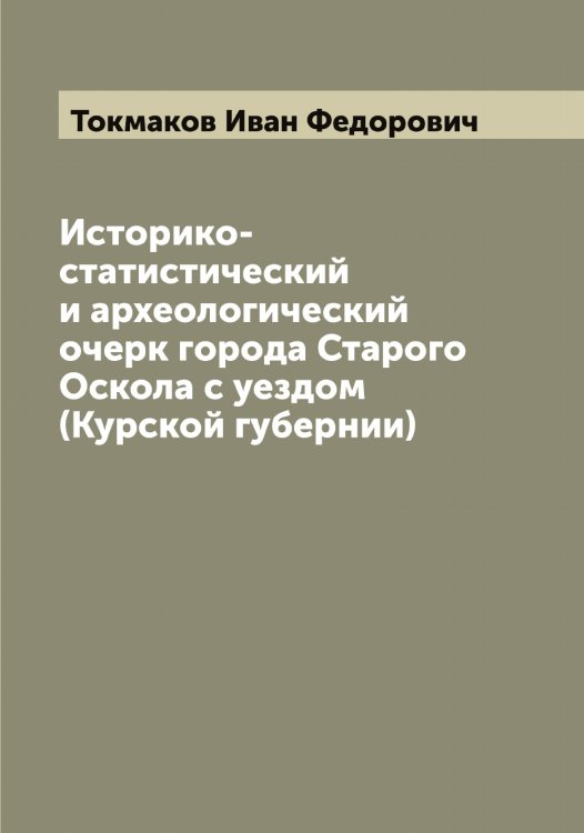 Обложка книги «Историко-статистический и археологический очерк города Старого Оскола с уездом (Курской губернии)» — Токмаков Иван Федорович, ISBN 9785519769716