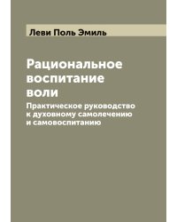 Рациональное воспитание воли. Практическое руководство к духовному самолечению и самовоспитанию