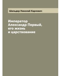 Император Александр Первый, его жизнь и царствование