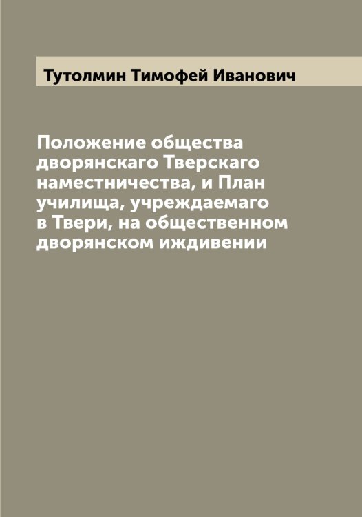 Обложка книги «Положение общества дворянскаго Тверскаго наместничества, и План училища, учреждаемаго в Твери, на общественном дворянском иждивении» — Тутолмин Тимофей Иванович, ISBN 9785519780339