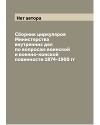 Сборник циркуляров Министерства внутренних дел по вопросам воинской и военно-конской повинности 1874-1900 гг