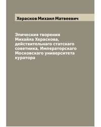 Эпическия творения Михайла Хераскова, действительнаго статскаго советника, Императорскаго Московскаго университета куратора