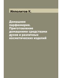 Домашняя парфюмерия. Приготовление домашними средствами духов и различных косметических изделий