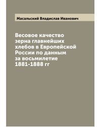 Весовое качество зерна главнейших хлебов в Европейской России по данным за восьмилетие 1881-1888 гг
