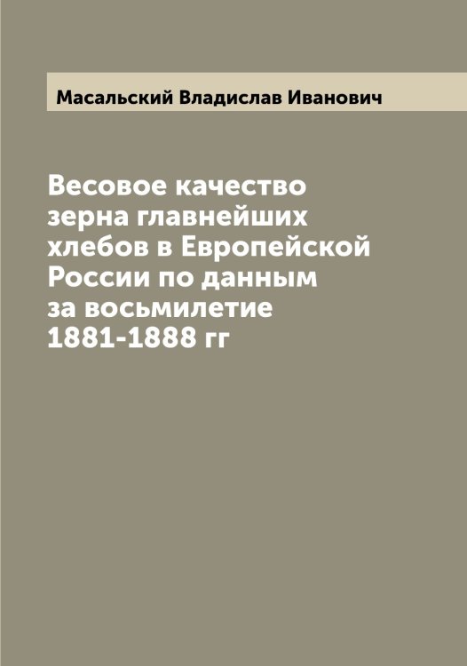 Обложка книги «Весовое качество зерна главнейших хлебов в Европейской России по данным за восьмилетие 1881-1888 гг» — Масальский Владислав Иванович, ISBN 9785519956475