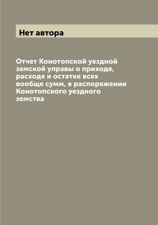 Обложка книги «Отчет Конотопской уездной земской управы о приходе, расходе и остатке всех вообще сумм, в распоряжении Конотопского уездного земства» — Нет автора, ISBN 9785519901918