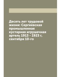 Десять лет трудовой жизни: Сергиевская промышленная кустарная игрушечная артель 1913 - 1923 г, сентября 10-го