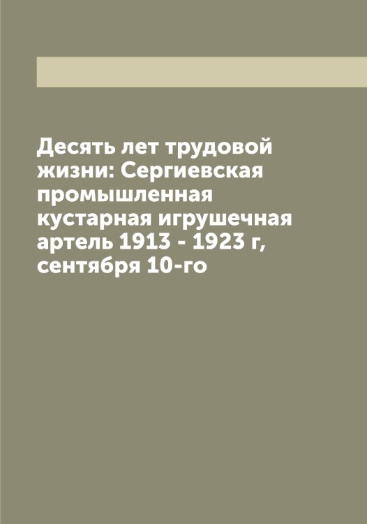 Обложка книги «Десять лет трудовой жизни: Сергиевская промышленная кустарная игрушечная артель 1913 - 1923 г, сентября 10-го» — Коллектив Авторов, ISBN 9785519854450