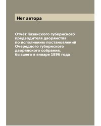Отчет Казанского губернского предводителя дворянства по исполнению постановлений Очередного губернского дворянского собрания, бывшего в январе 1896 года