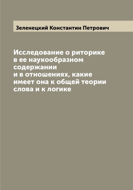 Обложка книги «Исследование о риторике в ее наукообразном содержании и в отношениях, какие имеет она к общей теории слова и к логике» — Зеленецкий Константин Петрович, ISBN 9785519859837