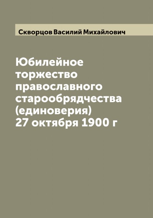 Обложка книги «Юбилейное торжество православного старообрядчества (единоверия) 27 октября 1900 г» — Скворцов Василий Михайлович, ISBN 9785519737807