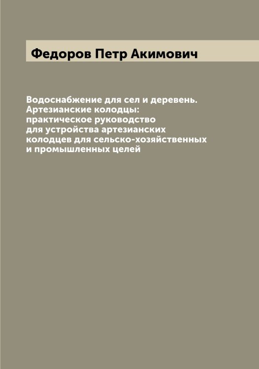 Обложка книги «Водоснабжение для сел и деревень. Артезианские колодцы: практическое руководство для устройства артезианских колодцев для сельско-хозяйственных и промышленных целей» — Федоров Петр Акимович, ISBN 9785519788137