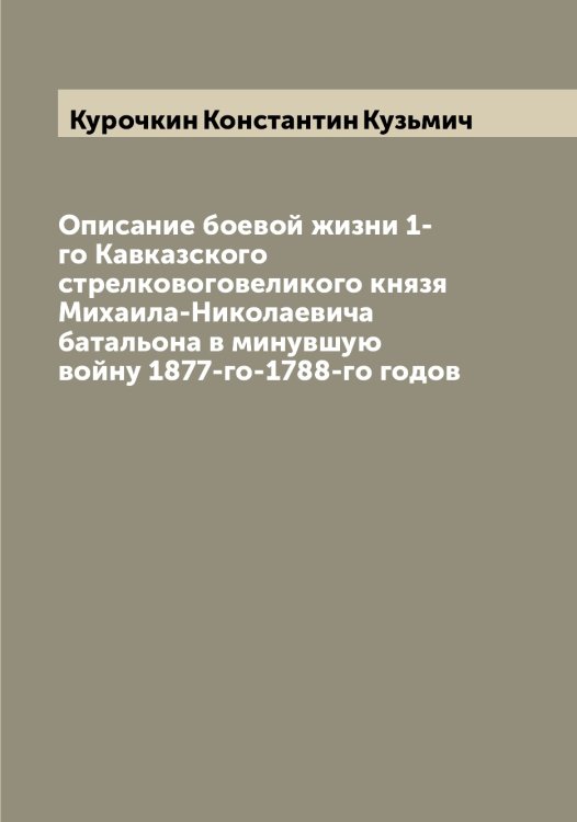 Обложка книги «Описание боевой жизни 1-го Кавказского стрелковоговеликого князя Михаила-Николаевича батальона в минувшую войну 1877-го-1788-го годов» — Курочкин Константин Кузьмич, ISBN 9785519919548