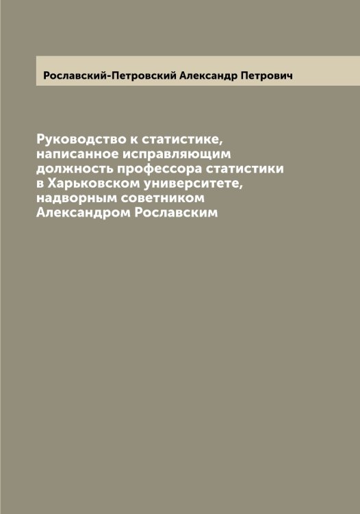 Обложка книги «Руководство к статистике, написанное исправляющим должность профессора статистики в Харьковском университете, надворным советником Александром Рославским» — Рославский-Петровский Александр Петрович, ISBN 9785519812078