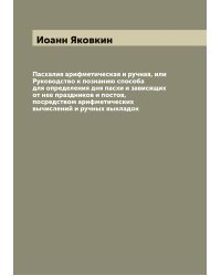 Пасхалия арифметическая и ручная, или Руководство к познанию способа для определения дня пасхи и зависящих от нее праздников и постов, посредством арифметических вычислений и ручных выкладок