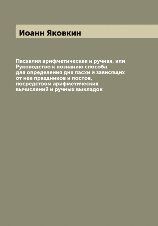 Обложка книги «Пасхалия арифметическая и ручная, или Руководство к познанию способа для определения дня пасхи и зависящих от нее праздников и постов, посредством арифметических вычислений и ручных выкладок» — Иоанн Яковкин, ISBN 9785521396016