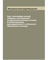 Курс топографии низшей геодезии, составленный по программе военных училищ А.Ф.Маккавеевым, преподавателем 1-го Военного Павловского училища