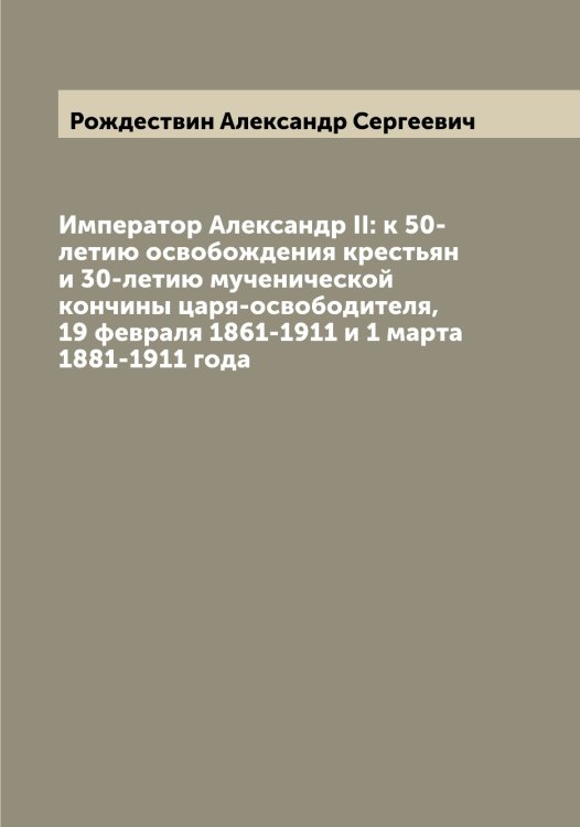 Император Александр II: к 50-летию освобождения крестьян и 30-летию мученической кончины царя-освободителя, 19 февраля 1861-1911 и 1 марта 1881-1911 года Обложка книги «Император Александр II: к 50-летию освобождения крестьян и 30-летию мученической кончины царя-освободителя, 19 февраля 1861-1911 и 1 марта 1881-1911 года» — Рождествин Александр Сергеевич, ISBN 9785519809627