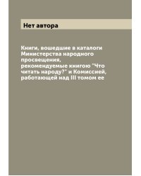 Книги, вошедшие в каталоги Министерства народного просвещения, рекомендуемые книгою "Что читать народу?" и Комиссией, работающей над III томом ее