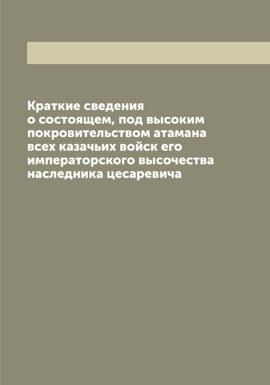 Обложка книги «Краткие сведения о состоящем, под высоким покровительством атамана всех казачьих войск его императорского высочества наследника цесаревича» — нет автора, ISBN 9785521256365