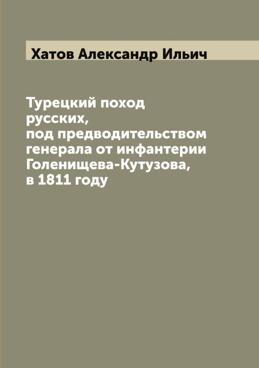 Обложка книги «Турецкий поход русских, под предводительством генерала от инфантерии Голенищева-Кутузова, в 1811 году» — Хатов Александр Ильич, ISBN 9785521289318