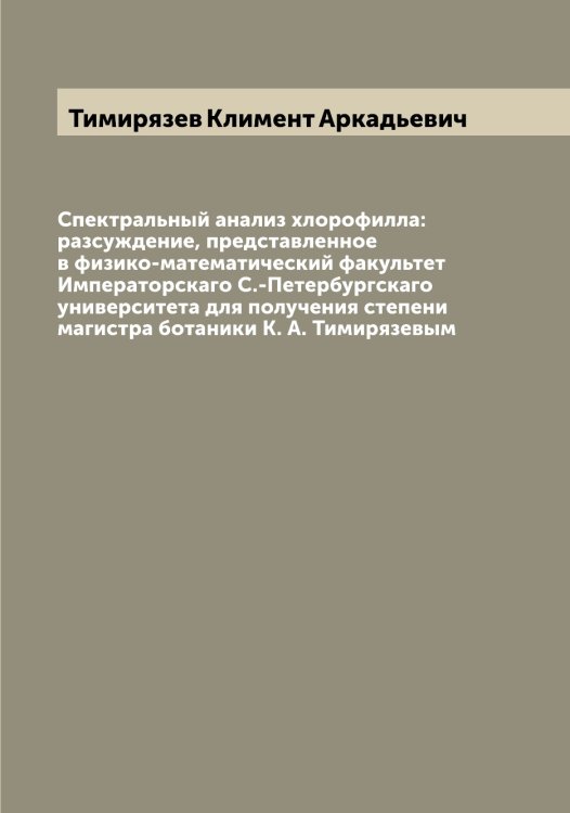 Обложка книги «Спектральный анализ хлорофилла: разсуждение, представленное в физико-математический факультет Императорскаго С.-Петербургскаго университета для получения степени магистра ботаники К. А. Тимирязевым» — Тимирязев Климент Аркадьевич, ISBN 9785519766746