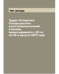 Труды Четвертого Съезда русских естествоиспытателей в Казани, происходившего с 20-го по 30-е августа 1873 года