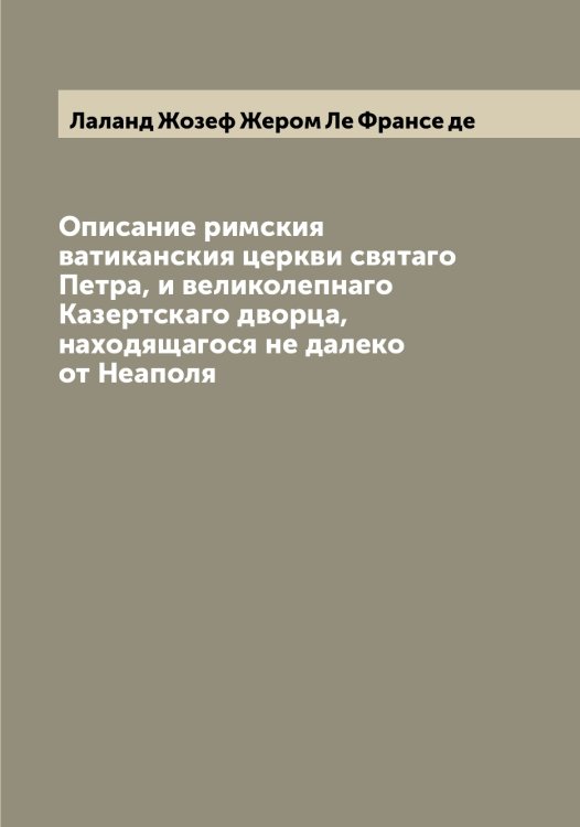 Обложка книги «Описание римския ватиканския церкви святаго Петра, и великолепнаго Казертскаго дворца, находящагося не далеко от Неаполя» — Лаланд Жозеф Жером Ле Франсе де, ISBN 9785519923590