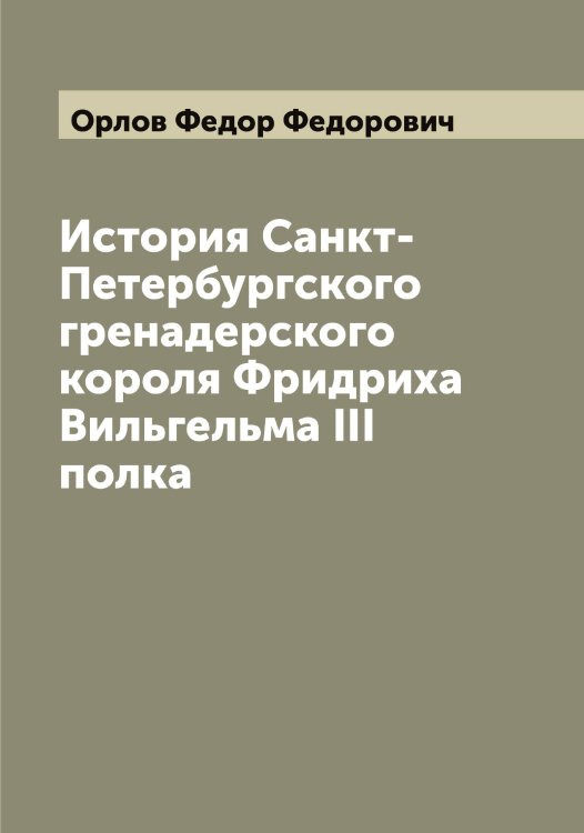 Обложка книги «История Санкт-Петербургского гренадерского короля Фридриха Вильгельма III полка» — Орлов Федор Федорович, ISBN 9785521265060