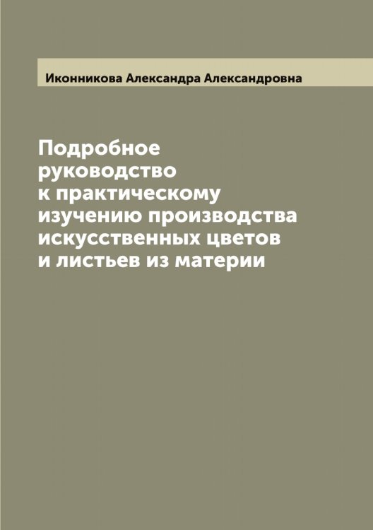 Обложка книги «Подробное руководство к практическому изучению производства искусственных цветов и листьев из материи» — Иконникова Александра Александровна, ISBN 9785519869317