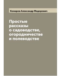 Простые рассказы о садоводстве, огородничестве и полеводстве