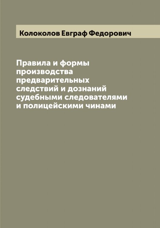 Обложка книги «Правила и формы производства предварительных следствий и дознаний судебными следователями и полицейскими чинами» — Колоколов Евграф Федорович, ISBN 9785519898812