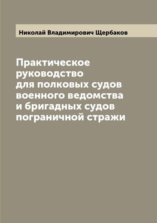 Обложка книги «Практическое руководство для полковых судов военного ведомства и бригадных судов пограничной стражи» — Николай Владимирович Щербаков, ISBN 9785521388967