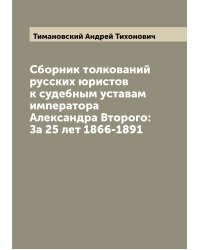 Сборник толкований русских юристов к судебным уставам императора Александра Второго: За 25 лет 1866-1891