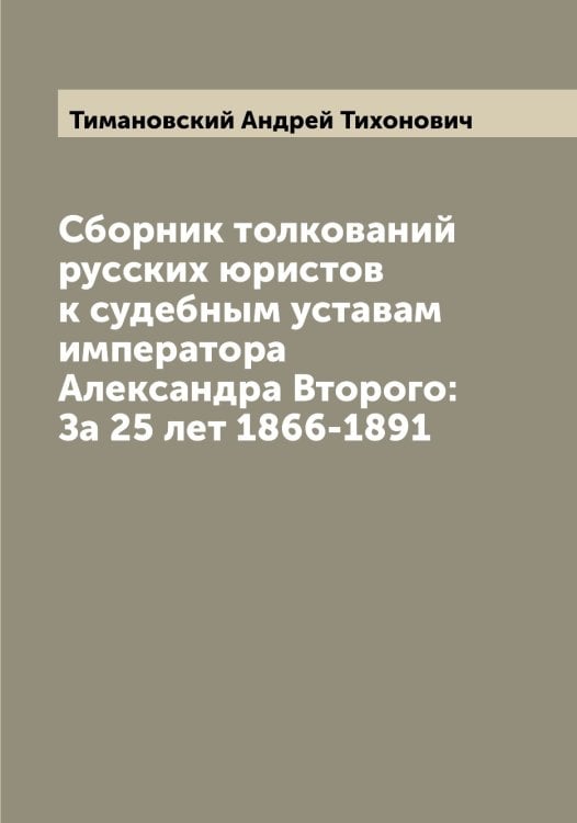 Обложка книги «Сборник толкований русских юристов к судебным уставам императора Александра Второго: За 25 лет 1866-1891» — Тимановский Андрей Тихонович, ISBN 9785519766647