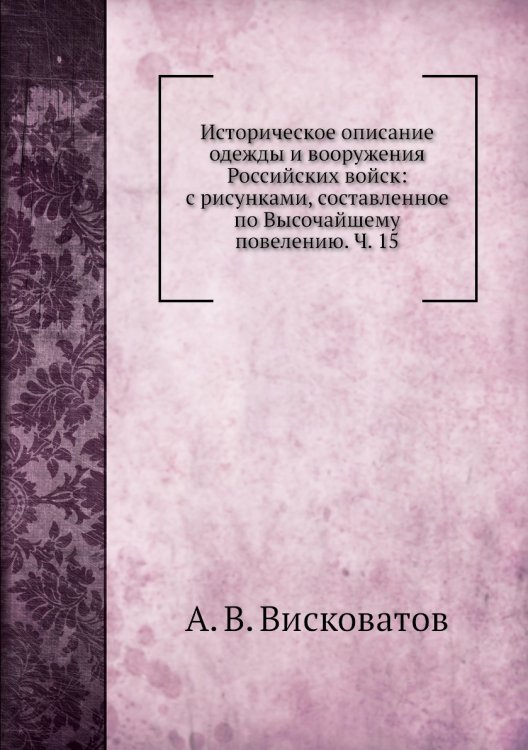 Обложка книги «Историческое описание одежды и вооружения Российских войск: с рисунками, составленное по Высочайшему повелению. Ч. 15» — А. В. Висковатов, ISBN 9785518062627