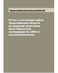 Отчет о состоянии войск Закаспийской области со времени окончания Ахал-Текинской экспедиции по 1895-й год включительно