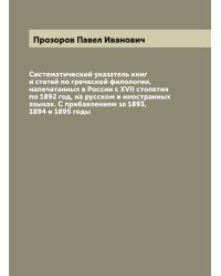Систематический указатель книг и статей по греческой филологии, напечатанных в России с XVII столетия по 1892 год, на русском и иностранных языках. С прибавлением за 1893, 1894 и 1895 годы