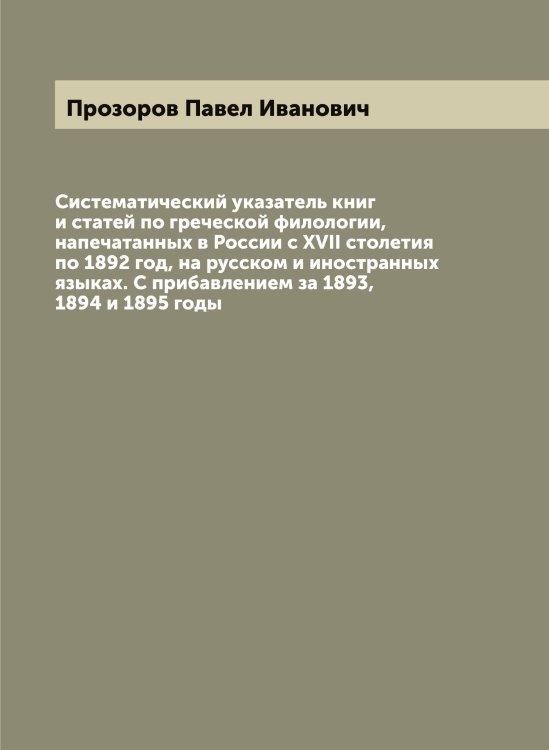 Обложка книги «Систематический указатель книг и статей по греческой филологии, напечатанных в России с XVII столетия по 1892 год, на русском и иностранных языках. С прибавлением за 1893, 1894 и 1895 годы» — Прозоров Павел Иванович, ISBN 9785519796545